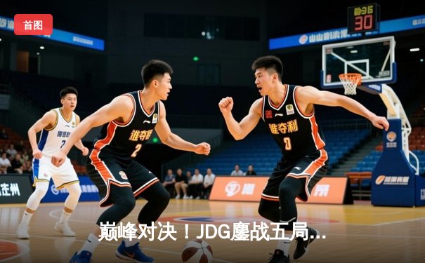 巅峰对决！JDG鏖战五局险胜T1，369神级纳尔助LPL锁定MSI决赛席位