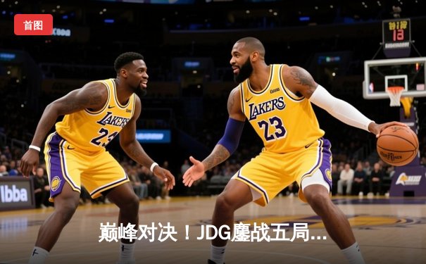 巅峰对决！JDG鏖战五局险胜T1，369关键团战定乾坤