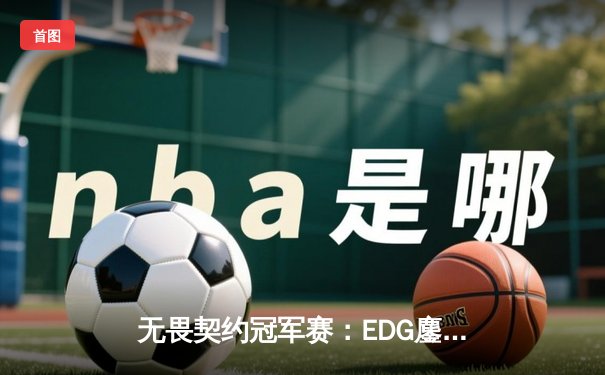 无畏契约冠军赛：EDG鏖战五局惜败PRX，中国战队世界赛征程虽败犹荣