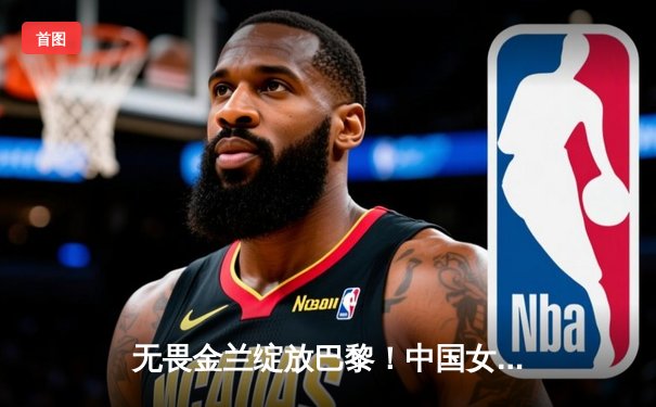 无畏金兰绽放巴黎！中国女篮绝地逆转法国，时隔12年重返奥运四强