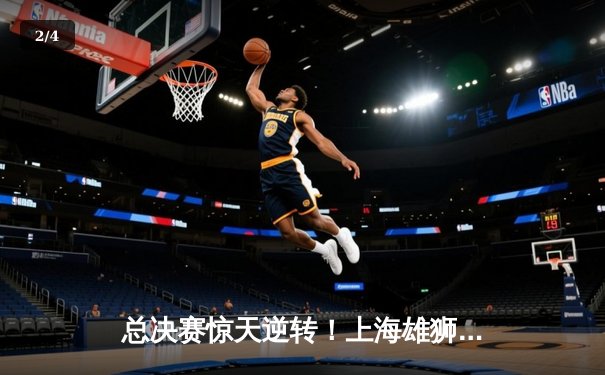 总决赛惊天逆转！上海雄狮加时险胜广东华南虎，赵睿空砍42分难救主 - 2