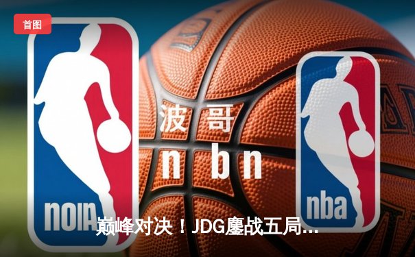 巅峰对决！JDG鏖战五局力克T1，369神级纳尔助队问鼎MSI